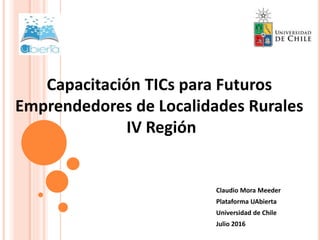 Claudio Mora Meeder
Plataforma UAbierta
Universidad de Chile
Julio 2016
Capacitación TICs para Futuros
Emprendedores de Localidades Rurales
IV Región
 