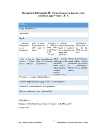 14
UCLA “Plantel Zitácuaro” Duarte Tavira Fundamentos de la educación media superior y superior
Propuesta de intervención IV. Evaluación general para docentes,
directivos, supervisores y ATP.
Nombre:
Cargo desempeñado:
Institución:
Nivel:
¿Cuál es mi
compromiso
con la
educación?
¿Me actualizo
constantemente?
¿Por qué lo
hago?
¿Considero a
la didáctica
pieza clave
en el proceso
E-A?
¿Por qué?
¿Trabajo
colaborativamente
para el beneficio
de la educación en
posgrado?
¿Por qué?
¿Consideras
fundamental el
uso de las
TICS en este
nivel?
¿Para ti que es
evaluar y cuáles
son sus ventajas?
¿Qué evaluación es
mejor la cualitativa
o cuantitativa?
¿Qué ámbito
mejorarías en la
institución
donde ejerces?,
infraestructura,
contexto
escolar,
académico, etc.
Dentro de la institución
donde trabajas ¿existen
problemas curriculares
y pedagógicos?
Descríbelos a grandes
rasgos.
Presenta tu concepción de aprendizaje:
Elabora una propuesta pedagógica para el nivel Posgrado:
Describe el alcance esperado de tu propuesta:
Que mejorarías en ti como profesionista?
Elaborado por:
Dirigido a: Departamento de educación Posgrado SEP, México, DF.
Con fecha de:
 
