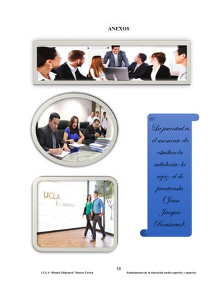 18
UCLA “Plantel Zitácuaro” Duarte Tavira Fundamentos de la educación media superior y superior
ANEXOS
La juventud es
el momento de
estudiar la
sabiduría; la
vejez, el de
practicarla
(Jean
Jacques
Rousseau).
 