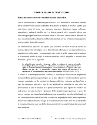 5
UCLA “Plantel Zitácuaro” Duarte Tavira Fundamentos de la educación media superior y superior
PROPUESTA DE INTERVENCION
Hacia una concepción de administración educativa.
Uno de los temas que ha cobrado mayor relevancia en la actualidad es referente al término
de la administración educativa al hablar de la misma es hablar de muchos agentes que
intervienen entre sí como son alumnos, maestros, directivos, sector gobierno,
supervisores, padres de familia, etc. Las instituciones de nivel posgrado ofertan una
educación para profesionistas los cuales tienen la iniciativa y necesidad de profundizar
más sus conocimientos, el que las instituciones cuenten con una optimización de recursos
y tiempo es un factor determinante.
La administración educativa es aquella que encuentra su razón de ser al realizar in
ejercicio de carácter estratégico con la dirección más adecuada de los recursos humanos,
tecnológicos, intelectuales y presupuestales, para posterior a ello proporcionar principios
y técnicas que ayuden a dirigir el sistema educativo a nivel posgrado, la autora Lucia
Martínez Aguirre cita lo siguiente:
La administración educativa estructura y utiliza un conjunto de recursos orientados
hacia el logro de metas, para llevar a cabo tareas en un entorno organizacional. Esta se
aplica en cualquier entorno social o empresa, puesto que en todas se requiere saber cómo
cuando, por que, etc…. a aprovechar y utilizar todo recurso que nos lleve a la
satisfacción de necesidades para la organización o empresa (Martinez Aguirre, 2012).
A raíz de lo expuesto por la autora Martínez, se requiere que en educación posgrado se
tomen medidas apropiadas para lograr que el acto educativo sea trascendental que los
recursos manejados por las instituciones busquen objetivos concretos que beneficien a
toda la comunidad educativa, una de las problemáticas ocurridas en este nivel es
precisamente la falta de eficacia en la parte administrativa para repartir los recursos en
cada una de las áreas escolares y por parte de los directivos para gestionar el apoyo de
nuevos recursos que eleven la calidad educacional y garanticen una educación basada en
los cambios ocurridos en la actualidad, el estudio en posgrado encuentra barreras por falta
de solvencia administrativa y rezago de iniciativas institucionales. Por ello es apropiado
la coordinación entre cada una de las áreas administrativas para fortalecer de recursos al
aula educativa.
 