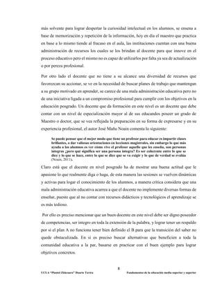 8
UCLA “Plantel Zitácuaro” Duarte Tavira Fundamentos de la educación media superior y superior
más solvente para lograr despertar la curiosidad intelectual en los alumnos, se ensena a
base de memorización y repetición de la información, hoy en día el maestro que practica
en base a lo mismo tiende al fracaso en el aula, las instituciones cuentan con una buena
administración de recursos los cuales se los brindan al docente para que innove en el
proceso educativo pero el mismo no es capaz de utilizarlos por falta ya sea de actualización
o por pereza profesional.
Por otro lado el docente que no tiene a su alcance una diversidad de recursos que
favorezcan su accionar, se ve en la necesidad de buscar planes de trabajo que mantengan
a su grupo motivado en aprender, se carece de una mala administración educativa pero no
de una iniciativa ligada a un compromiso profesional para cumplir con los objetivos en la
educación posgrado. Un docente que da formación en este nivel es un docente que debe
contar con un nivel de especialización mayor al de sus educandos poseer un grado de
Maestro o doctor, que se vea reflejada la preparación en su forma de expresarse y en su
experiencia profesional, el autor José Mañu Noain comenta lo siguiente:
Se puede pensar que el mejor modo que tiene un profesor para educar es impartir clases
brillantes, o dar valiosas orientaciones en lecciones magistrales, sin embargo lo que más
ayuda a los alumnos es ver cómo vive el profesor aquello que les enseña, son personas
integras ¿pero qué significa ser una persona íntegra? Es ser coherente entre lo que se
dice y lo que se hace, entre lo que se dice que se va exigir y lo que de verdad se evalúa
(Noain, 2011).
Claro está que el docente en nivel posgrado ha de mostrar una buena actitud que le
apasione lo que realmente diga o haga, de esta manera las sesiones se vuelven dinámicas
y activas para logar el conocimiento de los alumnos, a manera crítica considera que una
mala administración educativa acarrea a que el docente no implemente diversas formas de
enseñar, puesto que al no contar con recursos didácticos y tecnológicos el aprendizaje se
es más tedioso.
Por ello es preciso mencionar que un buen docente en este nivel debe ser digno poseedor
de competencias, ser integro en toda la extensión de la palabra, y lograr tener un respaldo
por si el plan A no funciona tener bien definido el B para que la transición del saber no
quede obstaculizada. En si es preciso buscar alternativas que beneficien a toda la
comunidad educativa a la par, basarse en practicar con el buen ejemplo para lograr
objetivos concretos.
 