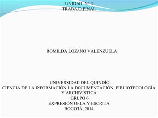 UNIDAD N° 4
TRABAJO FINAL
ROMILDA LOZANO VALENZUELA
UNIVERSIDAD DEL QUINDÍO
CIENCIA DE LA INFORMACIÓN LA DOCUMENTACIÓN, BIBLIOTECOLOGÍA
Y ARCHIVÍSTICA
GRUPO 6
EXPRESIÓN ORLA Y ESCRITA
BOGOTÁ, 2014
 