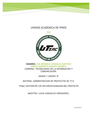 UNIDAD ACADEMICA DE PINOS
TIC
05/02/2015
NOMBRES: ANA BERENICE CANIZALEZ MARTINEZ
JORGE HUMBERTO DONATO MONREAL
CARRERA: TECNOLOGIAS DE LA INFORMACION Y
COMUNICACIÓN.
GRADO Y GRUPO: 8ª
MATERIA: ADMINISTRACION DE PROYECTOS DE TI II.
TEMA: GESTION DE LOS RECURSOS HUMANOS DEL PROYECTO
MAESTRA: LUCIA GONZALES HERNANDEZ.
 