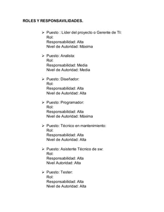 ROLES Y RESPONSAVILIDADES.
 Puesto : Líder del proyecto o Gerente de TI:
Rol:
Responsabilidad: Alta
Nivel de Autoridad: Máxima
 Puesto: Analista:
Rol:
Responsabilidad: Media
Nivel de Autoridad: Media
 Puesto: Diseñador:
Rol:
Responsabilidad: Alta
Nivel de Autoridad: Alta
 Puesto: Programador:
Rol:
Responsabilidad: Alta
Nivel de Autoridad: Máxima
 Puesto: Técnico en mantenimiento:
Rol:
Responsabilidad: Alta
Nivel de Autoridad: Alta
 Puesto: Asistente Técnico de sw:
Rol:
Responsabilidad: Alta
Nivel Autoridad: Alta
 Puesto: Tester:
Rol:
Responsabilidad: Alta
Nivel de Autoridad: Alta
 