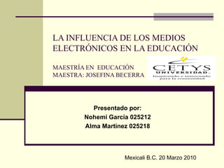 LA INFLUENCIA DE LOS MEDIOS ELECTRÓNICOS EN LA EDUCACIÓN MAESTRÍA EN  EDUCACIÓN MAESTRA: JOSEFINA BECERRA Presentado por: Nohemí García 025212 Alma Martínez 025218 Mexicali B.C. 20 Marzo 2010 