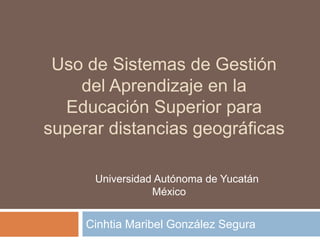 Uso de Sistemas de Gestión
del Aprendizaje en la
Educación Superior para
superar distancias geográficas
Cinhtia Maribel González Segura
Universidad Autónoma de Yucatán
México
 