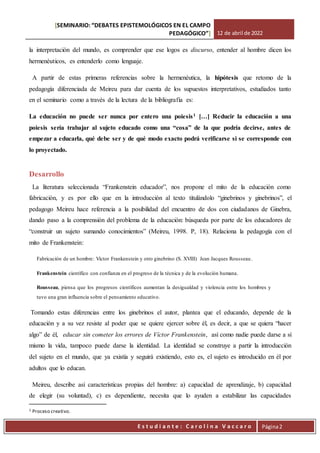 [SEMINARIO: “DEBATES EPISTEMOLÓGICOS EN EL CAMPO
PEDAGÓGICO”] 12 de abril de 2022
Est
E s t u d i a n t e : C a r o l i n a V a c c a r o Página2
la interpretación del mundo, es comprender que ese logos es discurso, entender al hombre dicen los
hermenéuticos, es entenderlo como lenguaje.
A partir de estas primeras referencias sobre la hermenéutica, la hipótesis que retomo de la
pedagogía diferenciada de Meireu para dar cuenta de los supuestos interpretativos, estudiados tanto
en el seminario como a través de la lectura de la bibliografía es:
La educación no puede ser nunca por entero una poiesis1 […] Reducir la educación a una
poiesis sería trabajar al sujeto educado como una “cosa” de la que podría decirse, antes de
empezar a educarla, qué debe ser y de qué modo exacto podrá verificarse si se corresponde con
lo proyectado.
Desarrollo
La literatura seleccionada “Frankenstein educador”, nos propone el mito de la educación como
fabricación, y es por ello que en la introducción al texto titulándolo “ginebrinos y ginebrinos”, el
pedagogo Meireu hace referencia a la posibilidad del encuentro de dos con ciudadanos de Ginebra,
dando paso a la comprensión del problema de la educación: búsqueda por parte de los educadores de
“construir un sujeto sumando conocimientos” (Meireu, 1998. P, 18). Relaciona la pedagogía con el
mito de Frankenstein:
Fabricación de un hombre: Víctor Frankenstein y otro ginebrino (S. XVIII) Jean Jacques Rousseau.
Frankenstein científico con confianza en el progreso de la técnica y de la evolución humana.
Rousseau, piensa que los progresos científicos aumentan la desigualdad y violencia entre los hombres y
tuvo una gran influencia sobre el pensamiento educativo.
Tomando estas diferencias entre los ginebrinos el autor, plantea que el educando, depende de la
educación y a su vez resiste al poder que se quiere ejercer sobre él, es decir, a que se quiera “hacer
algo” de él, educar sin cometer los errores de Víctor Frankenstein, así como nadie puede darse a sí
mismo la vida, tampoco puede darse la identidad. La identidad se construye a partir la introducción
del sujeto en el mundo, que ya existía y seguirá existiendo, esto es, el sujeto es introducido en él por
adultos que lo educan.
Meireu, describe así características propias del hombre: a) capacidad de aprendizaje, b) capacidad
de elegir (su voluntad), c) es dependiente, necesita que lo ayuden a estabilizar las capacidades
1 Proceso creativo.
 