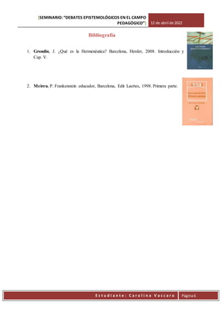 [SEMINARIO: “DEBATES EPISTEMOLÓGICOS EN EL CAMPO
PEDAGÓGICO”] 12 de abril de 2022
Est
E s t u d i a n t e : C a r o l i n a V a c c a r o Página6
Bibliografía
1. Grondin, J. ¿Qué es la Hermenéutica? Barcelona, Herder, 2008. Introducción y
Cap. V.
2. Meireu, P. Frankenstein educador, Barcelona, Edit Laertes, 1998. Primera parte.
 