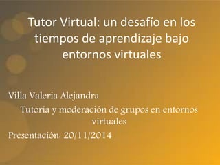 Tutor Virtual: un desafío en los 
tiempos de aprendizaje bajo 
entornos virtuales 
Villa Valeria Alejandra 
Tutoría y moderación de grupos en entornos 
virtuales 
Presentación: 20/11/2014 
 