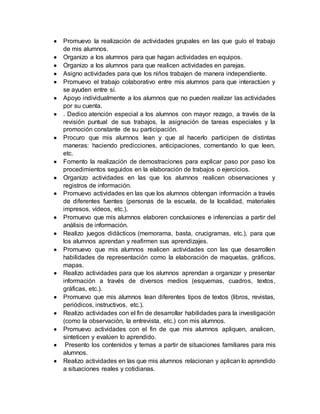  Promuevo la realización de actividades grupales en las que guío el trabajo 
de mis alumnos. 
 Organizo a los alumnos para que hagan actividades en equipos. 
 Organizo a los alumnos para que realicen actividades en parejas. 
 Asigno actividades para que los niños trabajen de manera independiente. 
 Promuevo el trabajo colaborativo entre mis alumnos para que interactúen y 
se ayuden entre sí. 
 Apoyo individualmente a los alumnos que no pueden realizar las actividades 
por su cuenta. 
 . Dedico atención especial a los alumnos con mayor rezago, a través de la 
revisión puntual de sus trabajos, la asignación de tareas especiales y la 
promoción constante de su participación. 
 Procuro que mis alumnos lean y que al hacerlo participen de distintas 
maneras: haciendo predicciones, anticipaciones, comentando lo que leen, 
etc. 
 Fomento la realización de demostraciones para explicar paso por paso los 
procedimientos seguidos en la elaboración de trabajos o ejercicios. 
 Organizo actividades en las que los alumnos realicen observaciones y 
registros de información. 
 Promuevo actividades en las que los alumnos obtengan información a través 
de diferentes fuentes (personas de la escuela, de la localidad, materiales 
impresos, vídeos, etc.). 
 Promuevo que mis alumnos elaboren conclusiones e inferencias a partir del 
análisis de información. 
 Realizo juegos didácticos (memorama, basta, crucigramas, etc.), para que 
los alumnos aprendan y reafirmen sus aprendizajes. 
 Promuevo que mis alumnos realicen actividades con las que desarrollen 
habilidades de representación como la elaboración de maquetas, gráficos, 
mapas. 
 Realizo actividades para que los alumnos aprendan a organizar y presentar 
información a través de diversos medios (esquemas, cuadros, textos, 
gráficas, etc.). 
 Promuevo que mis alumnos lean diferentes tipos de textos (libros, revistas, 
periódicos, instructivos, etc.). 
 Realizo actividades con el fin de desarrollar habilidades para la investigación 
(como la observación, la entrevista, etc.) con mis alumnos. 
 Promuevo actividades con el fin de que mis alumnos apliquen, analicen, 
sinteticen y evalúen lo aprendido. 
 Presento los contenidos y temas a partir de situaciones familiares para mis 
alumnos. 
 Realizo actividades en las que mis alumnos relacionan y aplican lo aprendido 
a situaciones reales y cotidianas. 
 