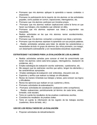  Promuevo que mis alumnos apliquen lo aprendido a nuevos contextos o 
situaciones. 
 Promuevo la participación de la mayoría de mis alumnos en las actividades 
grupales, como puestas en común, exposiciones, interrogatorios, etc. 
 Promuevo que mis alumnos participen por iniciativa propia. 
 Promuevo que mis alumnos realicen explicaciones sobre la forma en que 
hacen sus trabajos y los resultados que obtienen en ellos. 
 Promuevo que mis alumnos expresen sus ideas y argumenten sus 
respuestas. 
 Realizo actividades en las que mis alumnos narran acontecimientos, 
experiencias, etc. 
 Promuevo que mis alumnos compartan y comparen sus ideas y opiniones. 
 Promuevo que mis alumnos expresen lo aprendido con sus propias palabras. 
 . Realizo actividades variadas para tratar de atender las características y 
necesidades de todo mi grupo de alumnos (los niños promedio, con rezago, 
con desempeño sobresaliente y con necesidades educativas especiales). 
ESTRATEGIAS Y ACCIONES PARA LA EVALUACIÓN DE LOS ALUMNOS 
 Realizo actividades variadas para conocer el nivel de conocimiento que 
tienen mis alumnos sobre cada tema (juegos, interrogatorios, resolución de 
problemas, etc.). 
 Empleo estrategias de evaluación escrita: exámenes, cuestionarios, etc. 
 Me aseguro que los exámenes escritos que aplico, tengan los elementos y 
las características apropiadas. 
 Empleo estrategias de evaluación oral: entrevistas, discusión oral, etc. 
 Superviso y verifico que realicen su trabajo sin dificultades. 
 Reviso de manera inmediata sus trabajos y tareas, para conocer sus logros 
y dificultades. 
 Reviso los ejercicios que realizan en sus cuadernos y libros. 
 Promuevo actividades de autoevaluación. 
 Promuevo actividades de coevaluación (evaluación entre compañeros). 
 . Realizo evaluaciones periódicamente (al término de cada tema, unidad, 
bimestre, ciclo escolar). 
 Tomo en cuenta los resultados de las pruebas o exámenes escritos. 
 Considero los resultados de pruebas orales. 
 Tomo en cuenta la información de los registro de los trabajos escritos 
(cuadernos, libros de texto, etc.) 
USO DE LOS RESULTADOS DE LA EVALUACIÓN 
 Proponer actividades de retroalimentación. 
 