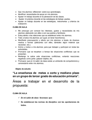  Que mis alumnos reflexionen sobre sus aprendizajes. 
 Identificar necesidades de apoyo en mis alumnos. 
 Ajustar mi trabajo docente en la planeación de las clases. 
 Ajustar mi práctica docente en las estrategias de trabajo usadas. 
 Ajustar mi trabajo docente en las estrategias, instrumentos y criterios de 
evaluación. 
CLIMA DE AULA 
 Me preocupo por conocer los intereses, gustos y necesidades de mis 
alumnos platicando con ellos o con sus padres y familiares 
 Estoy atento a las relaciones que se establecen entre mis alumnos. 
 Trato a todos mis alumnos por igual, sin tener favoritismos. 
 Manifiesto preocupación y afecto por mis alumnos a través de diversos 
medios o formas (platicando con ellos, dándoles algún material que 
necesitan, etc.). 
 Animo y motivo a mis alumnos para que trabajen y participen en todas las 
actividades. 
 Promuevo que se resuelvan a tiempo las situaciones conflictivas que se 
presentan. 
 Mantengo la calma ante situaciones conflictivas, evitando reacciones 
negativas como gritar, golpear objetos, etc. 
 Promuevo que en mi salón de clase exista un ambiente de compañerismo y 
camaradería entre mis alumnos. 
Objeto de estudio 
“La enseñanza de metas a corto y mediano plazo 
en un grupo de tercer grado de educación primaria”. 
Áreas a trabajar en el desarrollo de la 
propuesta: 
CLIMA DE AULA 
 En mi salón de clase favorezco que: 
 Se establezcan las normas de disciplina con las aportaciones de 
todos. 
 
