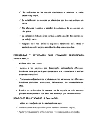  La aplicación de las normas conduzcan a mantener el salón 
ordenado y limpio. 
 Se establezcan las normas de disciplina con las aportaciones de 
todos. 
 Mis alumnos respeten y acepten la aplicación de las normas de 
disciplina. 
 La aplicación de las normas conduzcan a la creación de un ambiente 
de trabajo sano. 
 Propicio que mis alumnos expresen libremente sus ideas y 
sentimientos sin temor a ser ridiculizados o sancionados. 
ESTRATEGIAS Y ACTIVIDADES PARA PROMOVER APRENDIZAJES 
SIGNIFICATIVOS 
Al desarrollar mis clases: 
• Asigno a los alumnos con desempeño sobresaliente diferentes 
funciones para que participen apoyando a sus compañeros o a mí en 
diversas actividades. 
• Promuevo que los alumnos produzcan textos variados y con diferentes 
funciones (literarios, instructivos, informativos, de entretenimiento, 
etc.). 
• Realizo las actividades de manera que la mayoría de mis alumnos 
puedan desempeñarlas con éxito y en el tiempo que había estimado. 
USO DE LOS RESULTADOS DE LA EVALUACIÓN. 
utilizo los resultados de las evaluaciones para: 
 Decidir acciones de apoyo con los padres de familia de manera conjunta. 
 Ajustar mi trabajo docente en los materiales y recursos educativos empleados. 
 