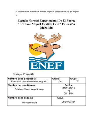  Informar a mis alumnos sus avances, progresos y aspectos que hay que mejorar. 
 
Escuela Normal Experimental De El Fuerte 
“Profesor Miguel Castillo Cruz” Extensión 
Mazatlán 
Trabajo: Propuesta 
Nombre de la propuesta: 
Propuesta para niños de tercer grado. 
Grado: 
3ro 
Grupo: 
“B” 
Nombre del practicante: 
Sthefany Yaraví Vega Noriega 
Fecha: 
24/11/2014 
Al 
05/12/14 
Nombre de la escuela 
Independencia 
Clave: 
25EPR0345Y 
 