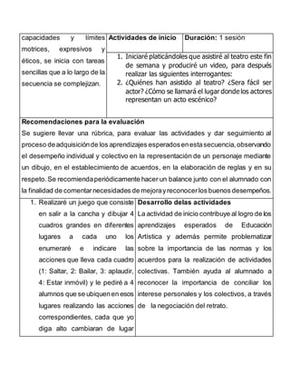 capacidades y límites 
motrices, expresivos y 
éticos, se inicia con tareas 
sencillas que a lo largo de la 
secuencia se complejizan. 
Actividades de inicio Duración: 1 sesión 
1. Iniciaré platicándoles que asistiré al teatro este fin 
de semana y produciré un video, para después 
realizar las siguientes interrogantes: 
2. ¿Quiénes han asistido al teatro? ¿Sera fácil ser 
actor? ¿Cómo se llamará el lugar donde los actores 
representan un acto escénico? 
Recomendaciones para la evaluación 
Se sugiere llevar una rúbrica, para evaluar las actividades y dar seguimiento al 
proceso de adquisición de los aprendizajes esperados en esta secuencia, observando 
el desempeño individual y colectivo en la representación de un personaje mediante 
un dibujo, en el establecimiento de acuerdos, en la elaboración de reglas y en su 
respeto. Se recomienda periódicamente hacer un balance junto con el alumnado con 
la finalidad de comentar necesidades de mejora y reconocer los buenos desempeños. 
1. Realizaré un juego que consiste 
en salir a la cancha y dibujar 4 
cuadros grandes en diferentes 
lugares a cada uno los 
enumeraré e indicare las 
acciones que lleva cada cuadro 
(1: Saltar, 2: Bailar, 3: aplaudir, 
4: Estar inmóvil) y le pediré a 4 
alumnos que se ubiquen en esos 
lugares realizando las acciones 
correspondientes, cada que yo 
diga alto cambiaran de lugar 
Desarrollo delas actividades 
La actividad de inicio contribuye al logro de los 
aprendizajes esperados de Educación 
Artística y además permite problematizar 
sobre la importancia de las normas y los 
acuerdos para la realización de actividades 
colectivas. También ayuda al alumnado a 
reconocer la importancia de conciliar los 
interese personales y los colectivos, a través 
de la negociación del retrato. 
 