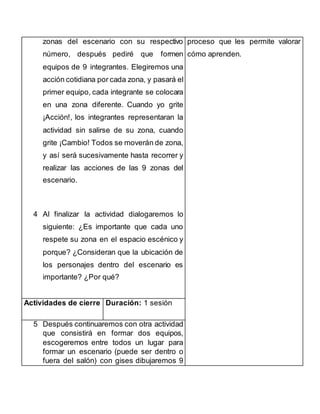 zonas del escenario con su respectivo 
número, después pediré que formen 
equipos de 9 integrantes. Elegiremos una 
acción cotidiana por cada zona, y pasará el 
primer equipo, cada integrante se colocara 
en una zona diferente. Cuando yo grite 
¡Acción!, los integrantes representaran la 
actividad sin salirse de su zona, cuando 
grite ¡Cambio! Todos se moverán de zona, 
y así será sucesivamente hasta recorrer y 
realizar las acciones de las 9 zonas del 
escenario. 
4 Al finalizar la actividad dialogaremos lo 
siguiente: ¿Es importante que cada uno 
respete su zona en el espacio escénico y 
porque? ¿Consideran que la ubicación de 
los personajes dentro del escenario es 
importante? ¿Por qué? 
proceso que les permite valorar 
cómo aprenden. 
Actividades de cierre Duración: 1 sesión 
5 Después continuaremos con otra actividad 
que consistirá en formar dos equipos, 
escogeremos entre todos un lugar para 
formar un escenario (puede ser dentro o 
fuera del salón) con gises dibujaremos 9 
 