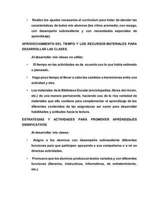 • Realizo los ajustes necesarios al currículum para tratar de atender las 
características de todos mis alumnos (los niños promedio, con rezago, 
con desempeño sobresaliente y con necesidades especiales de 
aprendizaje). 
APROVECHAMIENTO DEL TIEMPO Y LOS RECURSOS MATERIALES PARA 
DESARROLLAR LAS CLASES. 
Al desarrollar mis clases no utilizo: 
• El tiempo en las actividades es de acuerdo con lo que había estimado 
o planeado. 
• Hago poco tiempo al llevar a cabo los cambios o transiciones entre una 
actividad y otra. 
• Los materiales de la Biblioteca Escolar (enciclopedias, libros del rincón, 
etc.) de una manera permanente, haciendo uso de la rica variedad de 
materiales que ella contiene para complementar el aprendizaje de los 
diferentes contenidos de las asignaturas así como para desarrollar 
habilidades y actitudes hacia la lectura. 
ESTRATEGIAS Y ACTIVIDADES PARA PROMOVER APRENDIZAJES 
SIGNIFICATIVOS 
Al desarrollar mis clases: 
• Asigno a los alumnos con desempeño sobresaliente diferentes 
funciones para que participen apoyando a sus compañeros o a mí en 
diversas actividades. 
• Promuevo que los alumnos produzcan textos variados y con diferentes 
funciones (literarios, instructivos, informativos, de entretenimiento, 
etc.). 
 