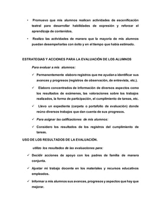• Promuevo que mis alumnos realicen actividades de escenificación 
teatral para desarrollar habilidades de expresión y reforzar el 
aprendizaje de contenidos. 
• Realizo las actividades de manera que la mayoría de mis alumnos 
puedan desempeñarlas con éxito y en el tiempo que había estimado. 
ESTRATEGIAS Y ACCIONES PARA LA EVALUACIÓN DE LOS ALUMNOS 
Para evaluar a mis alumnos: 
 Permanentemente elaboro registros que me ayudan a identificar sus 
avances y progresos (registros de observación, de entrevista, etc.). 
 Elaboro concentrados de información de diversos aspectos como 
los resultados de exámenes, las valoraciones sobre los trabajos 
realizados, la forma de participación, el cumplimiento de tareas, etc. 
 Llevo un expediente (carpeta o portafolio de evaluación) donde 
reúno diversos trabajos que dan cuenta de sus progresos. 
 Para asignar las calificaciones de mis alumnos: 
 Considero los resultados de los registros del cumplimiento de 
tareas. 
USO DE LOS RESULTADOS DE LA EVALUACIÓN. 
utilizo los resultados de las evaluaciones para: 
 Decidir acciones de apoyo con los padres de familia de manera 
conjunta. 
 Ajustar mi trabajo docente en los materiales y recursos educativos 
empleados. 
 Informar a mis alumnos sus avances, progresos y aspectos que hay que 
mejorar. 
 