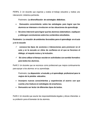 PERFIL 2: Un docente que organiza y evalúa el trabajo educativo y realiza una 
intervención didáctica pertinente. 
Parámetro: La diversificación de estrategias didácticas. 
 Demuestro conocimiento sobre las estrategias para lograr que los 
alumnos se interesen e involucren en las situaciones de aprendizaje. 
 Sé cómo intervenir para lograr que los alumnos sistematicen, expliquen 
y obtengan conclusiones sobre los contenidos estudiados. 
Parámetro: La creación de ambientes favorables para el aprendizaje en el aula 
y en la escuela 
 conozco los tipos de acciones e interacciones para promover en el 
aula y en la escuela un clima de confianza en el que se favorece el 
diálogo, el respeto mutuo y la inclusión. 
 Sé cómo utilizar el tiempo escolar en actividades con sentido formativo 
para todos los alumnos. 
Perfil 3: Un docente que se reconoce como profesional que mejora continuamente 
para apoyar a los alumnos en su aprendizaje. 
Parámetro: La disposición al estudio y al aprendizaje profesional para la 
mejora de la práctica educativa. 
 incorporo nuevos conocimientos y experiencias al acervo con que 
cuenta y los traduce en estrategias de enseñanza. 
 Demuestro ser lector de diferentes tipos de textos. 
Perfil 4: Un docente que asume las responsabilidades legales y éticas inherentes a 
su profesión para el bienestar de los alumnos. 
 