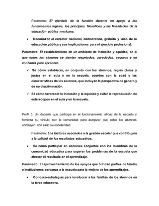 Parámetro: El ejercicio de la función docente en apego a los 
fundamentos legales, los principios filosóficos y las finalidades de la 
educación pública mexicana. 
 Reconozco el carácter nacional, democrático, gratuito y laico de la 
educación pública y sus implicaciones para el ejercicio profesional. 
Parámetro: El establecimiento de un ambiente de inclusión y equidad, en el 
que todos los alumnos se sientan respetados, apreciados, seguros y en 
confianza para aprender. 
 Sé cómo establecer, en conjunto con los alumnos, reglas claras y 
justas en el aula y en la escuela, acordes con la edad y las 
características de los alumnos, que incluyan la perspectiva de género y 
de no discriminación. 
 Sé cómo favorecer la inclusión y la equidad y evitar la reproducción de 
estereotipos en el aula y en la escuela. 
Perfil 5: Un docente que participa en el funcionamiento eficaz de la escuela y 
fomenta su vínculo con la comunidad para asegurar que todos los alumnos 
concluyan con éxito su escolaridad. 
Parámetro: Los factores asociados a la gestión escolar que contribuyen 
a la calidad de los resultados educativos. 
 Sé cómo participar en acciones conjuntas con los miembros de la 
comunidad educativa para superar los problemas de la escuela que 
afectan el resultado en el aprendizaje. 
Parámetro: El aprovechamiento de los apoyos que brindan padres de familia 
e instituciones cercanas a la escuela para la mejora de los aprendizajes. 
 Conozco estrategias para involucrar a las familias de los alumnos en 
la tarea educativa. 
 