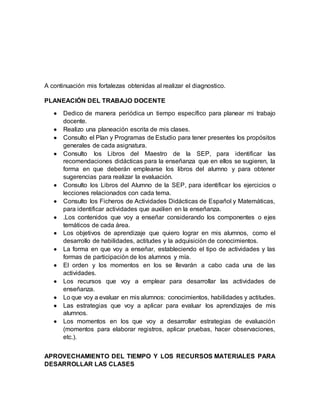 A continuación mis fortalezas obtenidas al realizar el diagnostico. 
PLANEACIÓN DEL TRABAJO DOCENTE 
 Dedico de manera periódica un tiempo específico para planear mi trabajo 
docente. 
 Realizo una planeación escrita de mis clases. 
 Consulto el Plan y Programas de Estudio para tener presentes los propósitos 
generales de cada asignatura. 
 Consulto los Libros del Maestro de la SEP, para identificar las 
recomendaciones didácticas para la enseñanza que en ellos se sugieren, la 
forma en que deberán emplearse los libros del alumno y para obtener 
sugerencias para realizar la evaluación. 
 Consulto los Libros del Alumno de la SEP, para identificar los ejercicios o 
lecciones relacionados con cada tema. 
 Consulto los Ficheros de Actividades Didácticas de Español y Matemáticas, 
para identificar actividades que auxilien en la enseñanza. 
 .Los contenidos que voy a enseñar considerando los componentes o ejes 
temáticos de cada área. 
 Los objetivos de aprendizaje que quiero lograr en mis alumnos, como el 
desarrollo de habilidades, actitudes y la adquisición de conocimientos. 
 La forma en que voy a enseñar, estableciendo el tipo de actividades y las 
formas de participación de los alumnos y mía. 
 El orden y los momentos en los se llevarán a cabo cada una de las 
actividades. 
 Los recursos que voy a emplear para desarrollar las actividades de 
enseñanza. 
 Lo que voy a evaluar en mis alumnos: conocimientos, habilidades y actitudes. 
 Las estrategias que voy a aplicar para evaluar los aprendizajes de mis 
alumnos. 
 Los momentos en los que voy a desarrollar estrategias de evaluación 
(momentos para elaborar registros, aplicar pruebas, hacer observaciones, 
etc.). 
APROVECHAMIENTO DEL TIEMPO Y LOS RECURSOS MATERIALES PARA 
DESARROLLAR LAS CLASES 
 