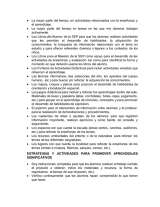  La mayor parte del tiempo, en actividades relacionadas con la enseñanza y 
el aprendizaje. 
 La mayor parte del tiempo en tareas en las que mis alumnos trabajan 
activamente. 
 Los Libros del Alumno de la SEP para que los alumnos realicen actividades 
que les permitan el desarrollo de habilidades, la adquisición de 
conocimientos, la búsqueda de información relacionada con el tema en 
estudio y para ofrecer referentes diversos o lejanos a los contextos de los 
niños. 
 Los Libros para el Maestro de la SEP como apoyo para el desarrollo de las 
actividades de enseñanza y evaluación así como para identificar la forma y 
momento en que deberán usarse los libros del alumno. 
 Los Ficheros de Actividades Didácticas para incluir actividades variadas que 
refuercen el aprendizaje. 
 Las láminas informativas (las estaciones del año, los aparatos del cuerpo 
humano, etc.) para buscar y/o reforzar la adquisición de conocimientos. 
 Los mapas, croquis y planos para propiciar el desarrollo de habilidades de 
orientación y localización espacial. 
 Los juegos didácticos para motivar y reforzar los aprendizajes dentro del aula. 
Materiales de reuso y papelería (latas, corcholatas, botes, cajas, pegamento, 
etc.) para apoyar en el aprendizaje de nociones, conceptos y para promover 
el desarrollo de habilidades de expresión. 
 El pizarrón para el intercambio de información entre alumnos y el profesor, 
para la realización de demostraciones y procedimientos. 
 Los cuadernos de notas o apuntes de los alumnos para que registren 
información importante, realicen ejercicios y como fuente de consulta y 
seguimiento. 
 Los espacios con que cuenta la escuela (áreas verdes, canchas, auditorios, 
etc.) para reforzar la enseñanza de los temas. 
 Los recursos ambientales del entorno o de la naturaleza para reforzar los 
temas de las diferentes asignaturas. 
 Los lugares con que cuenta la localidad para reforzar la enseñanza de los 
temas (visitas a museos, fábricas, parques, campo, etc.). 
ESTRATEGIAS Y ACTIVIDADES PARA PROMOVER APRENDIZAJES 
SIGNIFICATIVOS 
 Doy instrucciones completas para que los alumnos realicen el trabajo (señalo 
el producto a obtener, indico los materiales y recursos, la forma de 
organizarse, el tiempo de que disponen, etc.). 
 Verifico continuamente que los alumnos hayan comprendido lo que tienen 
que hacer. 
 