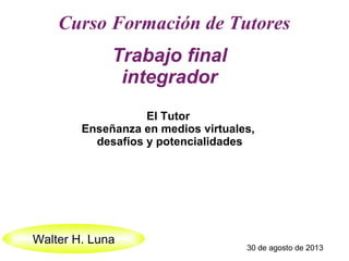 Curso Formación de Tutores
Trabajo final
integrador
Walter H. Luna
30 de agosto de 2013
El Tutor
Enseñanza en medios virtuales,
desafíos y potencialidades
 