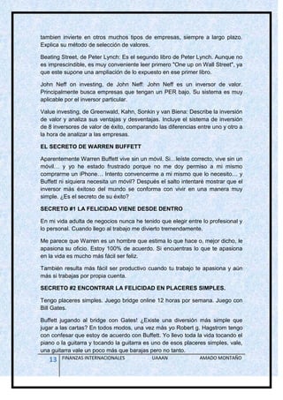 tambien invierte en otros muchos tipos de empresas, siempre a largo plazo.
Explica su método de selección de valores.

Beating Street, de Peter Lynch: Es el segundo libro de Peter Lynch. Aunque no
es imprescindible, es muy conveniente leer primero "One up on Wall Street", ya
que este supone una ampliación de lo expuesto en ese primer libro.

John Neff on investing, de John Neff: John Neff es un inversor de valor.
Principalmente busca empresas que tengan un PER bajo. Su sistema es muy
aplicable por el inversor particular.

Value investing, de Greenwald, Kahn, Sonkin y van Biena: Describe la inversión
de valor y analiza sus ventajas y desventajas. Incluye el sistema de inversión
de 8 inversores de valor de éxito, comparando las diferencias entre uno y otro a
la hora de analizar a las empresas.

EL SECRETO DE WARREN BUFFETT

Aparentemente Warren Buffett vive sin un móvil. Si…leíste correcto, vive sin un
móvil… y yo he estado frustrado porque no me doy permiso a mi mismo
comprarme un iPhone… Intento convencerme a mi mismo que lo necesito… y
Buffett ni siquiera necesita un móvil? Después el salto intentaré mostrar que el
inversor más éxitoso del mundo se conforma con vivir en una manera muy
simple. ¿Es el secreto de su éxito?

SECRETO #1 LA FELICIDAD VIENE DESDE DENTRO

En mi vida adulta de negocios nunca he tenido que elegir entre lo profesional y
lo personal. Cuando llego al trabajo me divierto tremendamente.

Me parece que Warren es un hombre que estima lo que hace o, mejor dicho, le
apasiona su oficio. Estoy 100% de acuerdo. Si encuentras lo que te apasiona
en la vida es mucho más fácil ser feliz.

También resulta más fácil ser productivo cuando tu trabajo te apasiona y aún
más si trabajas por propia cuenta.

SECRETO #2 ENCONTRAR LA FELICIDAD EN PLACERES SIMPLES.

Tengo placeres simples. Juego bridge online 12 horas por semana. Juego con
Bill Gates.

Buffett jugando al bridge con Gates! ¿Existe una diversión más simple que
jugar a las cartas? En todos modos, una vez más yo Robert g. Hagstrom tengo
con confesar que estoy de acuerdo con Buffett. Yo llevo toda la vida tocando el
piano o la guitarra y tocando la guitarra es uno de esos placeres simples, vale,
una guitarra vale un poco más que barajas pero no tanto.
   13   FINANZAS INTERNACIONALES            UAAAN              AMADO MONTAÑO
 