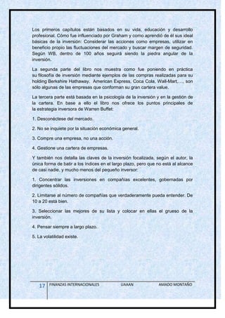 Los primeros capítulos están basados en su vida, educación y desarrollo
profesional. Cómo fue influenciado por Graham y como aprendió de él sus ideal
básicas de la inversión: Considerar las acciones como empresas, utilizar en
beneficio propio las fluctuaciones del mercado y buscar margen de seguridad.
Según WB, dentro de 100 años seguirá siendo la piedra angular de la
inversión.

La segunda parte del libro nos muestra como fue poniendo en práctica
su filosofía de inversión mediante ejemplos de las compras realizadas para su
holding Berkshire Hathaway. American Express, Coca Cola, Wall-Mart,…, son
sólo algunas de las empresas que conforman su gran cartera value.

La tercera parte está basada en la psicología de la inversión y en la gestión de
la cartera. En base a ello el libro nos ofrece los puntos principales de
la estrategia inversora de Warren Buffet:

1. Desconéctese del mercado.

2. No se inquiete por la situación económica general.

3. Compre una empresa, no una acción.

4. Gestione una cartera de empresas.

Y también nos detalla las claves de la inversión focalizada, según el autor, la
única forma de batir a los índices en el largo plazo, pero que no está al alcance
de casi nadie, y mucho menos del pequeño inversor:

1. Concentrar las inversiones en compañías excelentes, gobernadas por
dirigentes sólidos.

2. Limitarse al número de compañías que verdaderamente pueda entender. De
10 a 20 está bien.

3. Seleccionar las mejores de su lista y colocar en ellas el grueso de la
inversión.

4. Pensar siempre a largo plazo.

5. La volatilidad existe.




   17    FINANZAS INTERNACIONALES           UAAAN              AMADO MONTAÑO
 