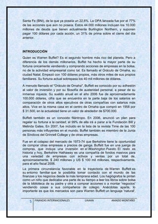 Santa Fe (BNI), de la que ya poseía un 22,6%. La OPA lanzada fue por el 77%
de las acciones que aún no poseía. Estos 44.000 millones incluyen los 10.000
millones de deuda que tienen actualmente Burlington Northern, y suponen
pagar 100 dólares por cada acción, un 31% de prima sobre el cierre del día
anterior.



INTRODUCCIÓN
Quien es Warren Buffet? Es el segundo hombre más rico del planeta. Pero a
diferencia de los demás millonarios, Buffet ha hecho la mayor parte de su
fortuna únicamente vendiendo y comprando acciones de empresas en la bolsa,
no de la actividad empresarial como tal. Es llamado el Oráculo de Omaha, su
ciudad Natal. Empezó con 100 dólares propios, más otros miles de sus propios
familiares. Su fortuna actual sobrepasa los 40 mil millones de dólares.

A menudo llamado el "Oráculo de Omaha", Buffett es conocido por su adhesión
al valor de inversión y por su filosofía de austeridad personal, a pesar de su
inmensa riqueza. Su sueldo anual en el año 2006 fue de aproximadamente
100.000 dólares, cifra que se encuentra en la parte baja de los salarios en
comparación de otros altos ejecutivos de otras compañías con salarios más
altos. Vive en la misma casa en el centro de Omaha que compró en 1958 por
$ 31.500, en la actualidad tiene un valor de alrededor de $700.000.

Buffett también es un conocido filántropo. En 2006, anunció un plan para
regalar su fortuna a la caridad; el 99% de ella irá a parar a la Fundación Bill y
Melinda Gates. En 2007, fue incluido en la lista de la revista Time de las 100
personas más influyentes en el mundo. Buffet también es miembro de la Junta
de Síndicos del Grinnell College y de otras empresas.

Fue en el colapso del mercado de 1973-74 que Berkshire tiene la oportunidad
de comprar otras empresas a precios de ganga. Buffett fue en una juerga de
compras, que incluye una inversión en el Washington Puesto. El resto es
historia y hoy, Berkshire Hathaway es una compañía de fondos masivos para
una variedad de empresas con activos y ventas por un total de,
aproximadamente, $ 240 millones y US $ 100 mil millones, respectivamente,
para el año fiscal 2006.
La primera circunstancia favorable en la trayectoria de Warren Buffett es
su entorno familiar que le posibilita tomar contacto con el mundo de las
finanzas y los negocios desde la más temprana edad. Los hagiógrafos le pintan
como un niño que dedicaba una parte de su tiempo a leer los libros sobre bolsa
de la biblioteca de su padre y otra a comprar acciones o a montar 'negocios'
vendiendo cosas a sus compañeros de colegio. Anécdotas aparte, lo
importante es que los mercados son para Warren Buffett un lenguaje 'natural',


     5   FINANZAS INTERNACIONALES           UAAAN              AMADO MONTAÑO
 
