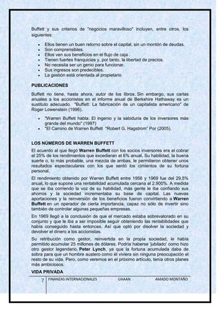 Buffett y sus criterios de "negocios maravilloso" incluyen, entre otros, los
siguientes:

        Ellos tienen un buen retorno sobre el capital, sin un montón de deudas.
        Son comprensibles.
        Ellos ven sus beneficios en el flujo de caja .
        Tienen fuertes franquicias y, por tanto, la libertad de precios.
        No necesita ser un genio para funcionar.
        Sus ingresos son predecibles.
        La gestión está orientada al propietario

PUBLICACIONES
Buffett no tiene, hasta ahora, autor de los libros. Sin embargo, sus cartas
anuales a los accionistas en el informe anual de Berkshire Hathaway es un
sustituto adecuado. "Buffett: La fabricación de un capitalista americano" de
Roger Lowenstein (1996).
        "Warren Buffett habla: El ingenio y la sabiduría de los inversores más
        grande del mundo" (1997)
        "El Camino de Warren Buffett "Robert G. Hagstrom” Por (2005).


LOS NÚMEROS DE WARREN BUFFETT
El acuerdo al que llegó Warren Buffett con los socios inversores era el cobrar
el 25% de los rendimientos que excedieran el 6% anual. Su habilidad, la buena
suerte o, lo más probable, una mezcla de ambas, le permitieron obtener unos
resultados espectaculares con los que sentó los cimientos de su fortuna
personal.
El rendimiento obtenido por Warren Buffett entre 1956 y 1969 fue del 29,5%
anual, lo que supone una rentabilidad acumulada cercana al 2.900%. A medida
que se iba corriendo la voz de su habilidad, más gente le iba confiando sus
ahorros y la sociedad incrementaba su base de capital. Las nuevas
aportaciones y la reinversión de los beneficios fueron convirtiendo a Warren
Buffett en un operador de cierta importancia, capaz no sólo de invertir sino
también de controlar algunas pequeñas empresas.
En 1969 llegó a la conclusión de que el mercado estaba sobrevalorado en su
conjunto y que le iba a ser imposible seguir obteniendo las rentabilidades que
había conseguido hasta entonces. Así que optó por disolver la sociedad y
devolver el dinero a los accionistas.
Su retribución como gestor, reinvertida en la propia sociedad, le había
permitido acumular 25 millones de dólares. Podría haberse 'jubilado' como hizo
otro gestor legendario, Peter Lynch, ya que la fortuna acumulada daba de
sobra para que un hombre austero como él viviera sin ninguna preocupación el
resto de su vida. Pero, como veremos en el próximo artículo, tenía otros planes
más ambiciosos.
VIDA PRIVADA

    7    FINANZAS INTERNACIONALES            UAAAN              AMADO MONTAÑO
 