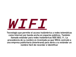 WIFI Tecnología que permite el acceso inalámbrico a redes telemáticas como Internet por banda ancha en espacios públicos. También llamado estándar para redes inalámbricas IEEE 802.11. La procedencia de su nombre es inventada ya que WECA contrató a una empresa publicitaria (Interbrand) para darle a su estándar un nombre fácil de recordar e identificar 