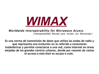 Worldwide Interoperability for Microwave Access (Interoperabilidad Mundial para Acceso con Microondas) Es una norma de transmisión de datos que utiliza las ondas de radio y que representa una evolución en lo referido a conexiones inalámbricas y permite conectarse a una red, como internet en áreas alejadas de los grandes centros urbanos, donde por razones de costos el acceso a este bien es escaso o nulo.  WIMAX 