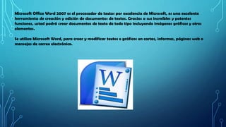 Microsoft Office Word 2007 es el procesador de textos por excelencia de Microsoft, es una excelente
herramienta de creació...
