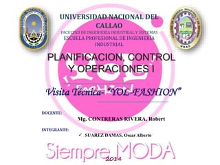 UNIVERSIDAD NACIONAL DEL
CALLAO
FACULTAD DE INGENIERÍA INDUSTRIAL Y SISTEMAS
ESCUELA PROFESIONAL DE INGENIERÍA
INDUSTRIAL
PLANIFICACION, CONTROL
Y OPERACIONES I
Visita Técnica- “YOL-FASHION”
DOCENTE:
Mg. MORALES CHALCO, Osmart
INTEGRANTE:
 SUAREZ DAMAS, Oscar (delegado)
 ARIAS LISBOA, Martín
 CARRERA DIAZ, Davis
 DE LA O’, HUAMANCAJA, Jonathan
2014-V
UNIVERSIDAD NACIONAL DEL
CALLAO
FACULTAD DE INGENIERÍA INDUSTRIAL Y SISTEMAS
ESCUELA PROFESIONAL DE INGENIERÍA
INDUSTRIAL
PLANIFICACION, CONTROL
Y OPERACIONES I
DOCENTE:
Mg. CONTRERAS RIVERA, Robert
INTEGRANTE:
 SUAREZ DAMAS, Oscar Alberto
2014
Visita Técnica- “YOL-FASHION”
 