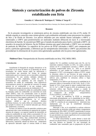 1
Síntesis y caracterización de polvos de Zirconia
estabilizado con Itria
González A.1
Albarrán H.1
Rodríguez E.1
Molina A1
Sargo D. 1
1
Departamento de Ciencia de los Materiales, Universidad Simón Bolívar. Sartenejas, Edo. Miranda, Apartado Postal 89000, Venezuela,
Resumen
En la presente investigación se sintetizaron polvos de zirconia estabilizado con itria al 8% molar. El
método seguido es conocido como nitrato-glicina o gel-combustión utilizando como precursores los nitratos
de Itrio y de Óxido de Zirconio. Los polvos obtenidos por este método fueron calcinados a 600°C y
sinterizados a 1200°C para posteriormente ser analizados mediante difracción de rayos X y microscopía
electrónica de barrido. Se encontró por DRX que el tamaño de partículas para el polvo calcinado a 600°C, de
acuerdo a la ecuación de Scherrer, fue de 50,86nm mientras que aquel sinterizado a 1200°C tuvo un tamaño
de partícula de 900,43nm. La superficie de los polvos de 8YSZ calcinados a 600°C está compuesta por
poros y partículas aglomeradas, a diferencia que las nanopartículas sinterizadas a 1200°C que presentan alta
porosidad por la eliminación de los poros intra-aglomerados quedando sólo los poros inter-aglomerados.
Palabras Clave: Nanopartículas de Zirconia estabilizada con Itria, YSZ, MEB, DRX.
1. Introducción
Actualmente la búsqueda de energías alternativas se ha
convertido en un tema de interés en el desarrollo de nuevas
tecnologías, las cuales buscan suplir las deficiencias e
inconvenientes que presentan las formas de energías
tradicionales que en su mayoría son no renovables y altamente
contaminantes. En este sentido, múltiples métodos de
generación han sido empleados, siendo los sistemas
electroquímicos muy populares. En esta categoría se
encuentran las celdas de combustible, estos dispositivos
electroquímicos poseen la capacidad de convertir la energía
química de un combustible y un gas oxidante (aire)
directamente en energía sin procesos de combustión [1-2].
Dentro de la variedad de celdas de combustible existen
las llamadas celdas de combustible con electrolito de óxido
sólido (SOFC), estas son consideradas como la próxima
generación de dispositivos de conversión de energía, debido a
su alta eficiencia y bajo impacto ambiental [3-4]. Sin embargo,
éstas no han podido establecerse en el mundo
moderno debido a que se presentan distintos
problemas técnicos, los cuales deben ser solucionados, como
por ejemplo la síntesis de un material adecuado que ofrezca
alto rendimiento y economía.
En base a lo anterior, el uso de materiales cerámicos para
aplicaciones tales como membranas de separación de oxígeno,
sensores de oxígeno y en especial material de electrolitos en
celdas de combustible de óxido sólido es prometedor [5]. Las
principales propiedades requeridas para estos materiales son:
alta conductividad iónica, baja conductividad electrónica,
estabilidad química y cristalográfica en las condiciones de
fabricación y operación, además de ofrecer una temperatura
de operación adecuada según el sistema donde se desee
emplear [6]. Un candidato excelente para este fin, son los
materiales cerámicos basados en ZrO2, los cuales conducen
aniones de O-2
a temperaturas cercanas a 1000°C con una
excelente conductividad iónica. La ZrO2 es un material
polimórfico, el cual cambia de estructura monoclínica a
tetragonal a 1170°C y de tetragonal a cúbica a 2370°C, siendo
la estructura cúbica la que favorece de gran manera la
conductividad iónica, motivo por el cual se emplean distintos
aditivos para estabilizar la estructura cúbica a bajas
temperaturas. [7-10].
Dentro de los aditivos que favorecen la estabilidad de la
estructura cúbica se encuentran el CaO, CeO2, Sc2O3 e Y2O3.
Siendo la Y2O3 el que aporta la mayor conductividad iónica
(0.1 S. Cm-1
a 1000 °C) para la ZrO2 al combinarse en una
estructura cúbica tipo fluorita, siempre y cuando la
concentración molar este en el rango de 8 a 10% para obtener
un compuestos de formula estequiométrica
(Y2O3)0.08(ZrO2)0.92 ó 8YSZ. [5, 11].
La ventaja de estabilizar la 8YSZ se encuentran
relacionada principalmente con la durabilidad de las SOFC,
ya que estos dispositivos operan a altas temperaturas de 500
a 1000 °C y muchos de sus componentes se deterioran muy
rápidamente por lo que la rentabilidad disminuye
considerablemente.
Motivado a ello, en la actualidad se realizan esfuerzos
por desarrollar un electrolito solido que trabaje a temperaturas
intermedias de 500 a 800°C (IT-SOFC) manteniendo la misma
conductividad iónica, siendo los materiales nanoestructurados
los que prometen una mejora significativa de la conductividad
iónica a bajas temperaturas. [6].
La 8YSZ nanocristalina se puede obtener a través del
proceso de glicina-nitrato, el cual posee las características de
una ruta química en húmedo. Es una tecnología de
combustión auto sustentable para la preparación de polvos
 