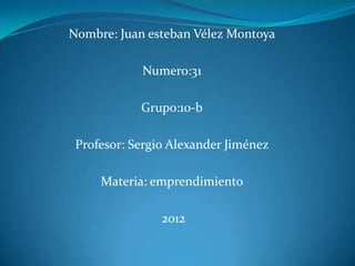 Nombre: Juan esteban Vélez Montoya

            Numero:31

            Grupo:10-b

 Profesor: Sergio Alexander Jiménez

     Materia: emprendimiento

                2012
 