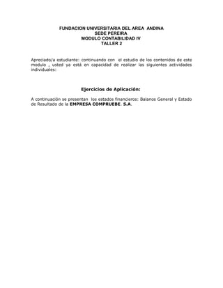 FUNDACION UNIVERSITARIA DEL AREA ANDINA
                          SEDE PEREIRA
                     MODULO CONTABILIDAD IV
                            TALLER 2


Apreciado/a estudiante: continuando con el estudio de los contenidos de este
modulo , usted ya está en capacidad de realizar las siguientes actividades
individuales:



                       Ejercicios de Aplicación:

A continuación se presentan los estados financieros: Balance General y Estado
de Resultado de la EMPRESA COMPRUEBE. S.A.
 