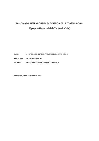 DIPLOMADO INTERNACIONAL EN GERENCIA DE LA CONSTRUCCION
BSgrupo – Universidad de Tarapacá (Chile)
CURSO : GESTIONANDOLAS FINANZASEN LA CONSTRUCCION
EXPOSITOR : ALFREDO VASQUEZ
ALUMNO : EDUARDO AGUSTINENRIQUEZ CALDERON
AREQUIPA, 24 DE OCTUBRE DE 2010
 