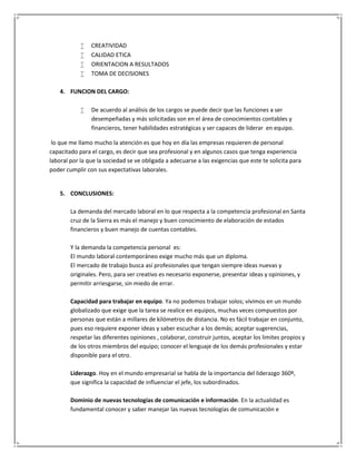  CREATIVIDAD
 CALIDAD ETICA
 ORIENTACION A RESULTADOS
 TOMA DE DECISIONES
4. FUNCION DEL CARGO:
 De acuerdo al análisis de los cargos se puede decir que las funciones a ser
desempeñadas y más solicitadas son en el área de conocimientos contables y
financieros, tener habilidades estratégicas y ser capaces de liderar en equipo.
lo que me llamo mucho la atención es que hoy en día las empresas requieren de personal
capacitado para el cargo, es decir que sea profesional y en algunos casos que tenga experiencia
laboral por la que la sociedad se ve obligada a adecuarse a las exigencias que este te solicita para
poder cumplir con sus expectativas laborales.
5. CONCLUSIONES:
La demanda del mercado laboral en lo que respecta a la competencia profesional en Santa
cruz de la Sierra es más el manejo y buen conocimiento de elaboración de estados
financieros y buen manejo de cuentas contables.
Y la demanda la competencia personal es:
El mundo laboral contemporáneo exige mucho más que un diploma.
El mercado de trabajo busca así profesionales que tengan siempre ideas nuevas y
originales. Pero, para ser creativo es necesario exponerse, presentar ideas y opiniones, y
permitir arriesgarse, sin miedo de errar.
Capacidad para trabajar en equipo. Ya no podemos trabajar solos; vivimos en un mundo
globalizado que exige que la tarea se realice en equipos, muchas veces compuestos por
personas que están a millares de kilómetros de distancia. No es fácil trabajar en conjunto,
pues eso requiere exponer ideas y saber escuchar a los demás; aceptar sugerencias,
respetar las diferentes opiniones , colaborar, construir juntos, aceptar los limites propios y
de los otros miembros del equipo; conocer el lenguaje de los demás profesionales y estar
disponible para el otro.
Liderazgo. Hoy en el mundo empresarial se habla de la importancia del liderazgo 360º,
que significa la capacidad de influenciar el jefe, los subordinados.
Dominio de nuevas tecnologías de comunicación e información. En la actualidad es
fundamental conocer y saber manejar las nuevas tecnologías de comunicación e
 