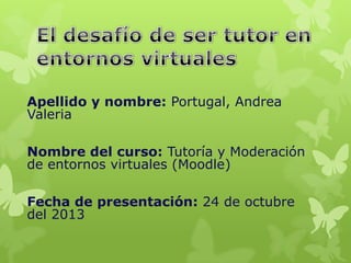 Apellido y nombre: Portugal, Andrea
Valeria
Nombre del curso: Tutoría y Moderación
de entornos virtuales (Moodle)
Fecha de presentación: 24 de octubre
del 2013

 