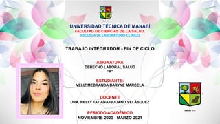 UNIVERSIDAD TÉCNICA DE MANABÍ
FACULTAD DE CIENCIAS DE LA SALUD.
ESCUELA DE LABORATORIO CLÍNICO
TRABAJO INTEGRADOR - FIN DE CICLO
ASIGNATURA
DERECHO LABORAL SALUD
“A”
ESTUDIANTE:
VELIZ MEDRANDA DARYNE MARCELA
DOCENTE
DRA. NELLY TATIANA QUIJANO VELÁSQUEZ
PERIODO ACADÉMICO
NOVIEMBRE 2020 - MARZO 2021
 
