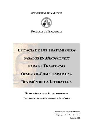 UNIVERSITAT DE VALÈNCIA
FACULTAT DE PSICOLOGIA
EFICACIA DE LOS TRATAMIENTOS
BASADOS EN MINDFULNESS
PARA EL TRASTORNO
OBSESIVO-COMPULSIVO: UNA
REVISIÓN DE LA LITERATURA
MÁSTER AVANCES EN INVESTIGACIONES Y
TRATAMIENTOS EN PSICOPATOLOGÍA Y SALUD
Presentado por: Davinia Gil Zaldivar
Dirigido por: Diana Pons Cañaveras
Valencia, 2012
 