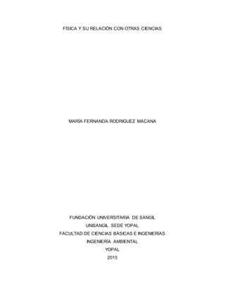 FÍSICA Y SU RELACIÓN CON OTRAS CIENCIAS
MARÍA FERNANDA RODRIGUEZ MACANA
FUNDACIÓN UNIVERSITARIA DE SANGIL
UNISANGIL SEDE YOPAL
FACULTAD DE CIENCIAS BÁSICAS E INGENIERÍAS
INGENIERÍA AMBIENTAL
YOPAL
2015
 