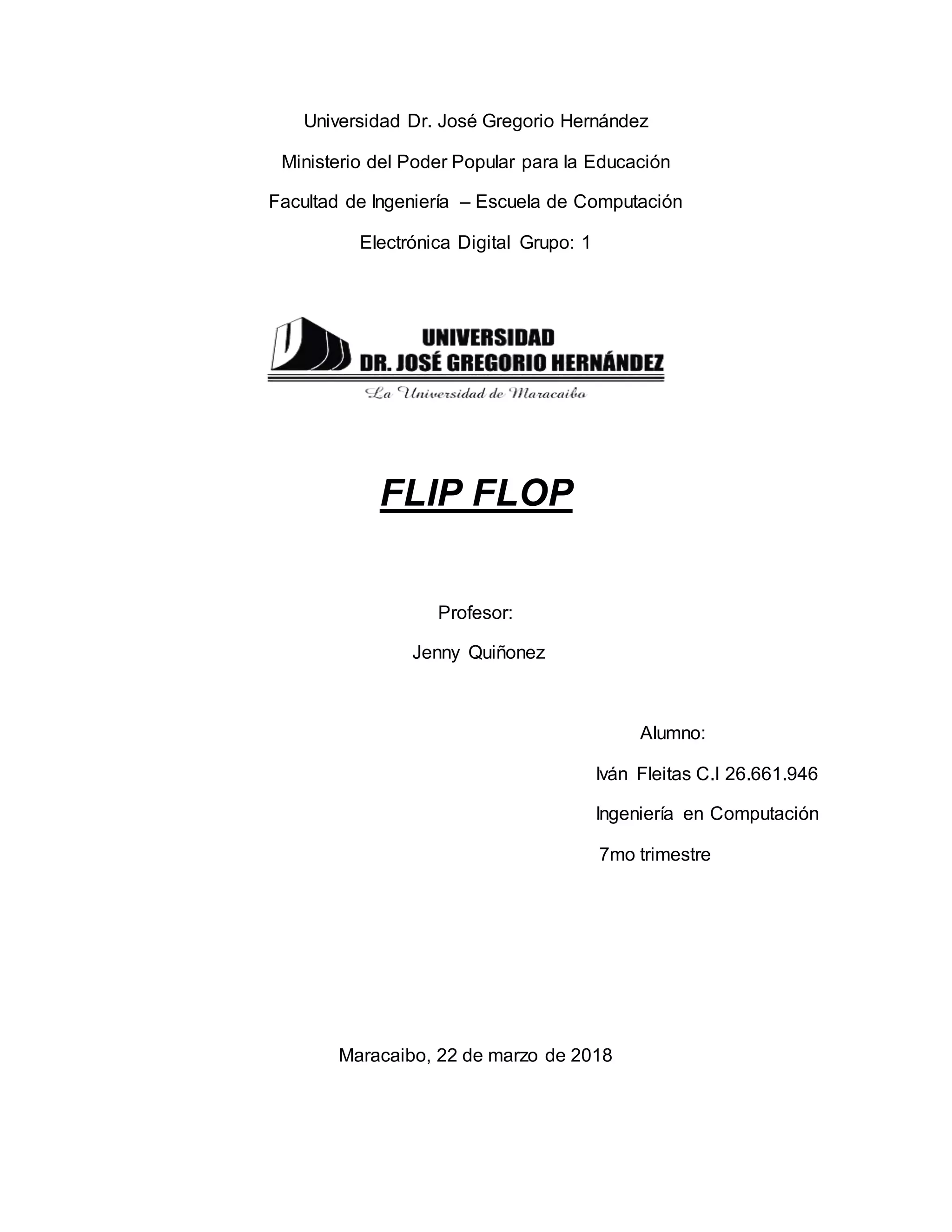 Universidad Dr. José Gregorio Hernández
Ministerio del Poder Popular para la Educación
Facultad de Ingeniería – Escuela de Computación
Electrónica Digital Grupo: 1
FLIP FLOP
Profesor:
Jenny Quiñonez
Alumno:
Iván Fleitas C.I 26.661.946
Ingeniería en Computación
7mo trimestre
Maracaibo, 22 de marzo de 2018
 