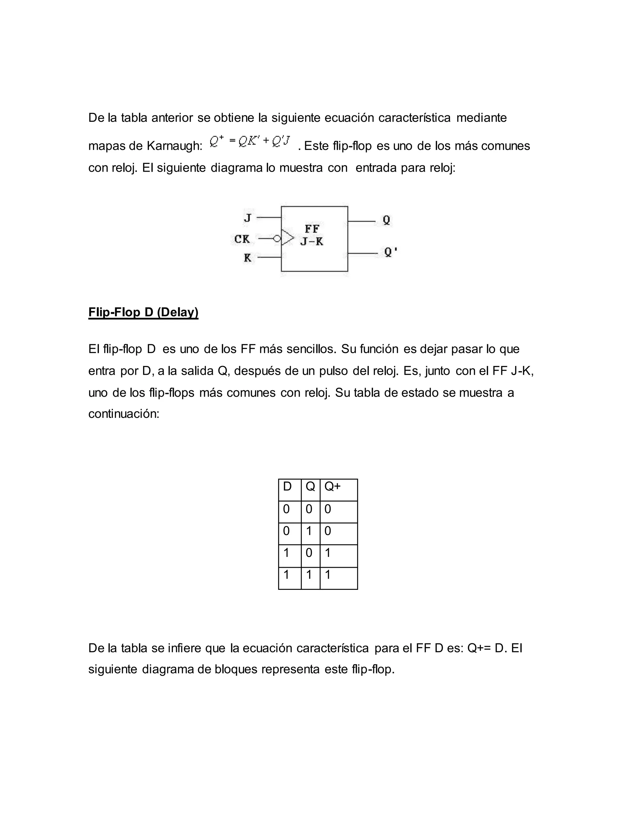 De la tabla anterior se obtiene la siguiente ecuación característica mediante
mapas de Karnaugh: . Este flip-flop es uno de los más comunes
con reloj. El siguiente diagrama lo muestra con entrada para reloj:
Flip-Flop D (Delay)
El flip-flop D es uno de los FF más sencillos. Su función es dejar pasar lo que
entra por D, a la salida Q, después de un pulso del reloj. Es, junto con el FF J-K,
uno de los flip-flops más comunes con reloj. Su tabla de estado se muestra a
continuación:
D Q Q+
0 0 0
0 1 0
1 0 1
1 1 1
De la tabla se infiere que la ecuación característica para el FF D es: Q+= D. El
siguiente diagrama de bloques representa este flip-flop.
 