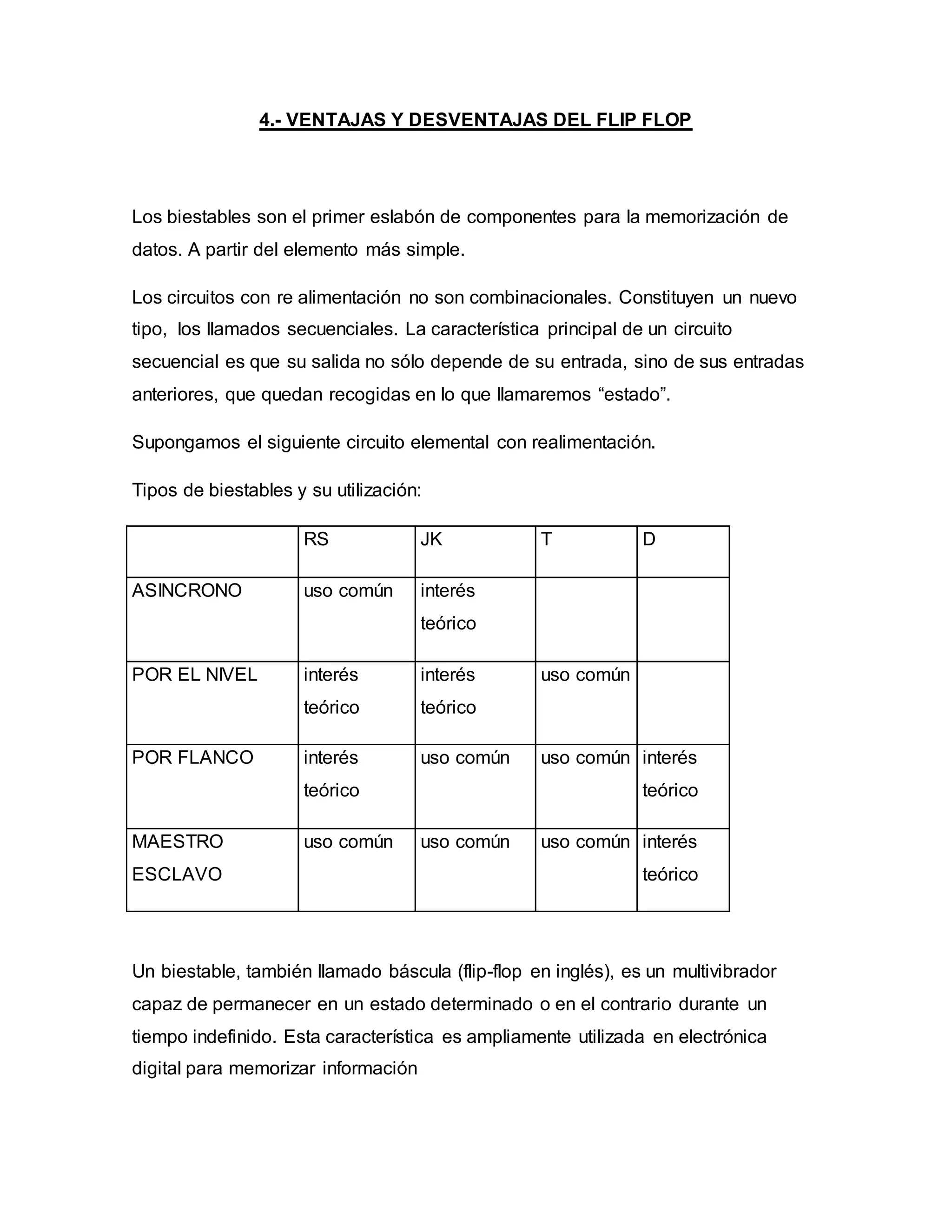 4.- VENTAJAS Y DESVENTAJAS DEL FLIP FLOP
Los biestables son el primer eslabón de componentes para la memorización de
datos. A partir del elemento más simple.
Los circuitos con re alimentación no son combinacionales. Constituyen un nuevo
tipo, los llamados secuenciales. La característica principal de un circuito
secuencial es que su salida no sólo depende de su entrada, sino de sus entradas
anteriores, que quedan recogidas en lo que llamaremos “estado”.
Supongamos el siguiente circuito elemental con realimentación.
Tipos de biestables y su utilización:
RS JK T D
ASINCRONO uso común interés
teórico
POR EL NIVEL interés
teórico
interés
teórico
uso común
POR FLANCO interés
teórico
uso común uso común interés
teórico
MAESTRO
ESCLAVO
uso común uso común uso común interés
teórico
Un biestable, también llamado báscula (flip-flop en inglés), es un multivibrador
capaz de permanecer en un estado determinado o en el contrario durante un
tiempo indefinido. Esta característica es ampliamente utilizada en electrónica
digital para memorizar información
 