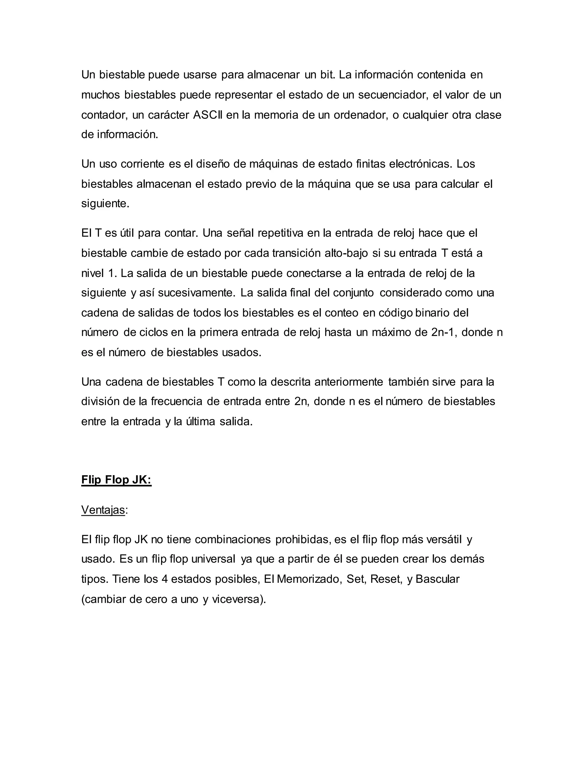 Un biestable puede usarse para almacenar un bit. La información contenida en
muchos biestables puede representar el estado de un secuenciador, el valor de un
contador, un carácter ASCII en la memoria de un ordenador, o cualquier otra clase
de información.
Un uso corriente es el diseño de máquinas de estado finitas electrónicas. Los
biestables almacenan el estado previo de la máquina que se usa para calcular el
siguiente.
El T es útil para contar. Una señal repetitiva en la entrada de reloj hace que el
biestable cambie de estado por cada transición alto-bajo si su entrada T está a
nivel 1. La salida de un biestable puede conectarse a la entrada de reloj de la
siguiente y así sucesivamente. La salida final del conjunto considerado como una
cadena de salidas de todos los biestables es el conteo en código binario del
número de ciclos en la primera entrada de reloj hasta un máximo de 2n-1, donde n
es el número de biestables usados.
Una cadena de biestables T como la descrita anteriormente también sirve para la
división de la frecuencia de entrada entre 2n, donde n es el número de biestables
entre la entrada y la última salida.
Flip Flop JK:
Ventajas:
El ﬂip ﬂop JK no tiene combinaciones prohibidas, es el ﬂip ﬂop más versátil y
usado. Es un ﬂip ﬂop universal ya que a partir de él se pueden crear los demás
tipos. Tiene los 4 estados posibles, El Memorizado, Set, Reset, y Bascular
(cambiar de cero a uno y viceversa).
 