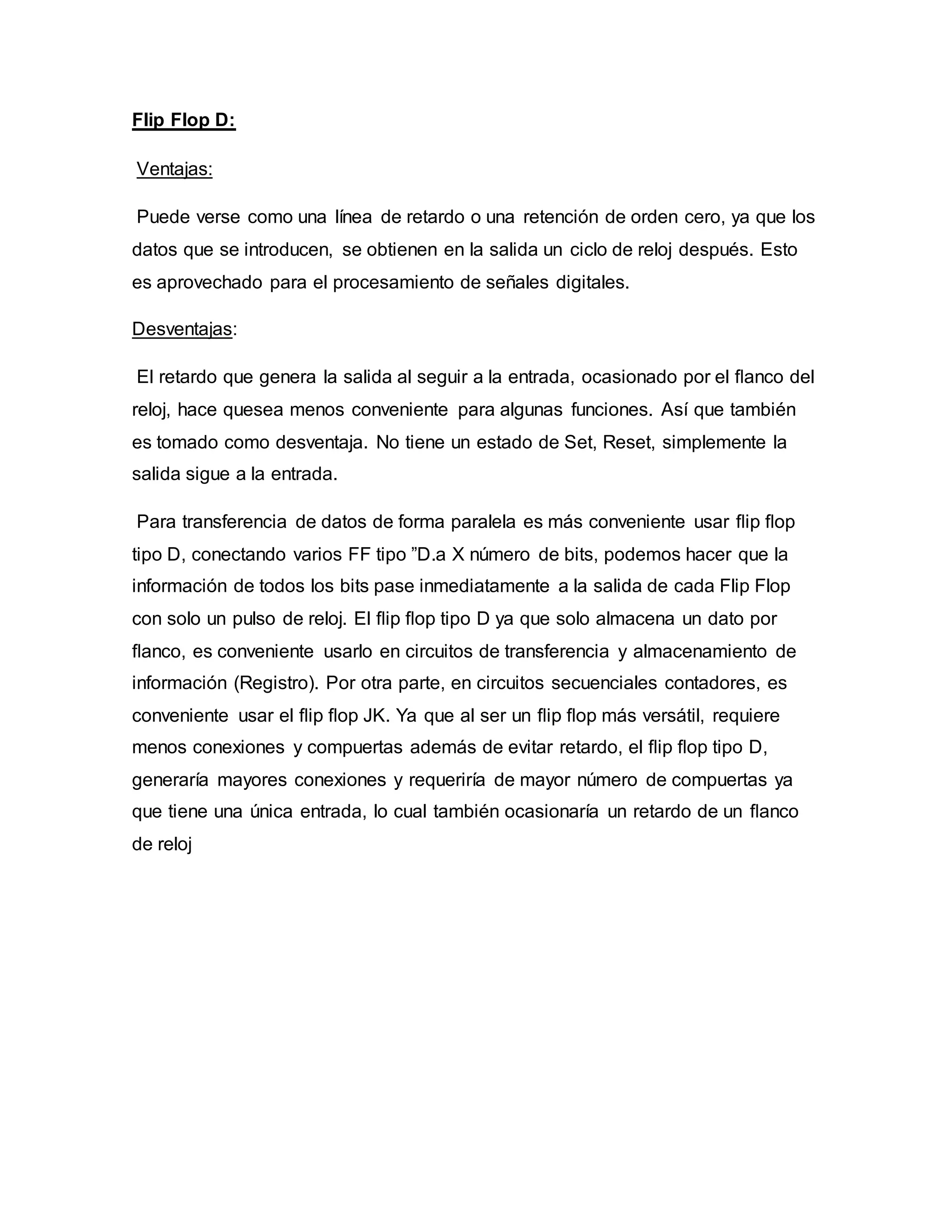 Flip Flop D:
Ventajas:
Puede verse como una línea de retardo o una retención de orden cero, ya que los
datos que se introducen, se obtienen en la salida un ciclo de reloj después. Esto
es aprovechado para el procesamiento de señales digitales.
Desventajas:
El retardo que genera la salida al seguir a la entrada, ocasionado por el ﬂanco del
reloj, hace quesea menos conveniente para algunas funciones. Así que también
es tomado como desventaja. No tiene un estado de Set, Reset, simplemente la
salida sigue a la entrada.
Para transferencia de datos de forma paralela es más conveniente usar ﬂip ﬂop
tipo D, conectando varios FF tipo ”D.a X número de bits, podemos hacer que la
información de todos los bits pase inmediatamente a la salida de cada Flip Flop
con solo un pulso de reloj. El ﬂip ﬂop tipo D ya que solo almacena un dato por
ﬂanco, es conveniente usarlo en circuitos de transferencia y almacenamiento de
información (Registro). Por otra parte, en circuitos secuenciales contadores, es
conveniente usar el ﬂip ﬂop JK. Ya que al ser un ﬂip ﬂop más versátil, requiere
menos conexiones y compuertas además de evitar retardo, el ﬂip ﬂop tipo D,
generaría mayores conexiones y requeriría de mayor número de compuertas ya
que tiene una única entrada, lo cual también ocasionaría un retardo de un ﬂanco
de reloj
 