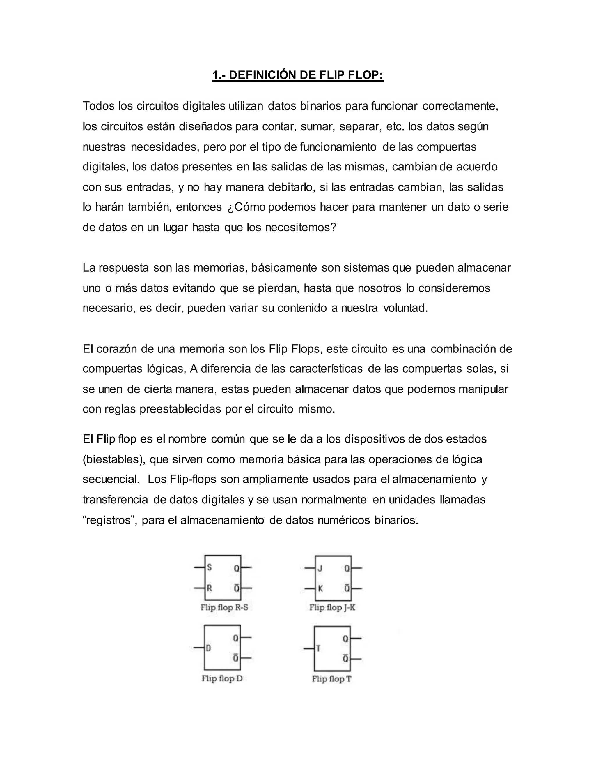 1.- DEFINICIÓN DE FLIP FLOP:
Todos los circuitos digitales utilizan datos binarios para funcionar correctamente,
los circuitos están diseñados para contar, sumar, separar, etc. los datos según
nuestras necesidades, pero por el tipo de funcionamiento de las compuertas
digitales, los datos presentes en las salidas de las mismas, cambian de acuerdo
con sus entradas, y no hay manera debitarlo, si las entradas cambian, las salidas
lo harán también, entonces ¿Cómo podemos hacer para mantener un dato o serie
de datos en un lugar hasta que los necesitemos?
La respuesta son las memorias, básicamente son sistemas que pueden almacenar
uno o más datos evitando que se pierdan, hasta que nosotros lo consideremos
necesario, es decir, pueden variar su contenido a nuestra voluntad.
El corazón de una memoria son los Flip Flops, este circuito es una combinación de
compuertas lógicas, A diferencia de las características de las compuertas solas, si
se unen de cierta manera, estas pueden almacenar datos que podemos manipular
con reglas preestablecidas por el circuito mismo.
El Flip flop es el nombre común que se le da a los dispositivos de dos estados
(biestables), que sirven como memoria básica para las operaciones de lógica
secuencial. Los Flip-flops son ampliamente usados para el almacenamiento y
transferencia de datos digitales y se usan normalmente en unidades llamadas
“registros”, para el almacenamiento de datos numéricos binarios.
 